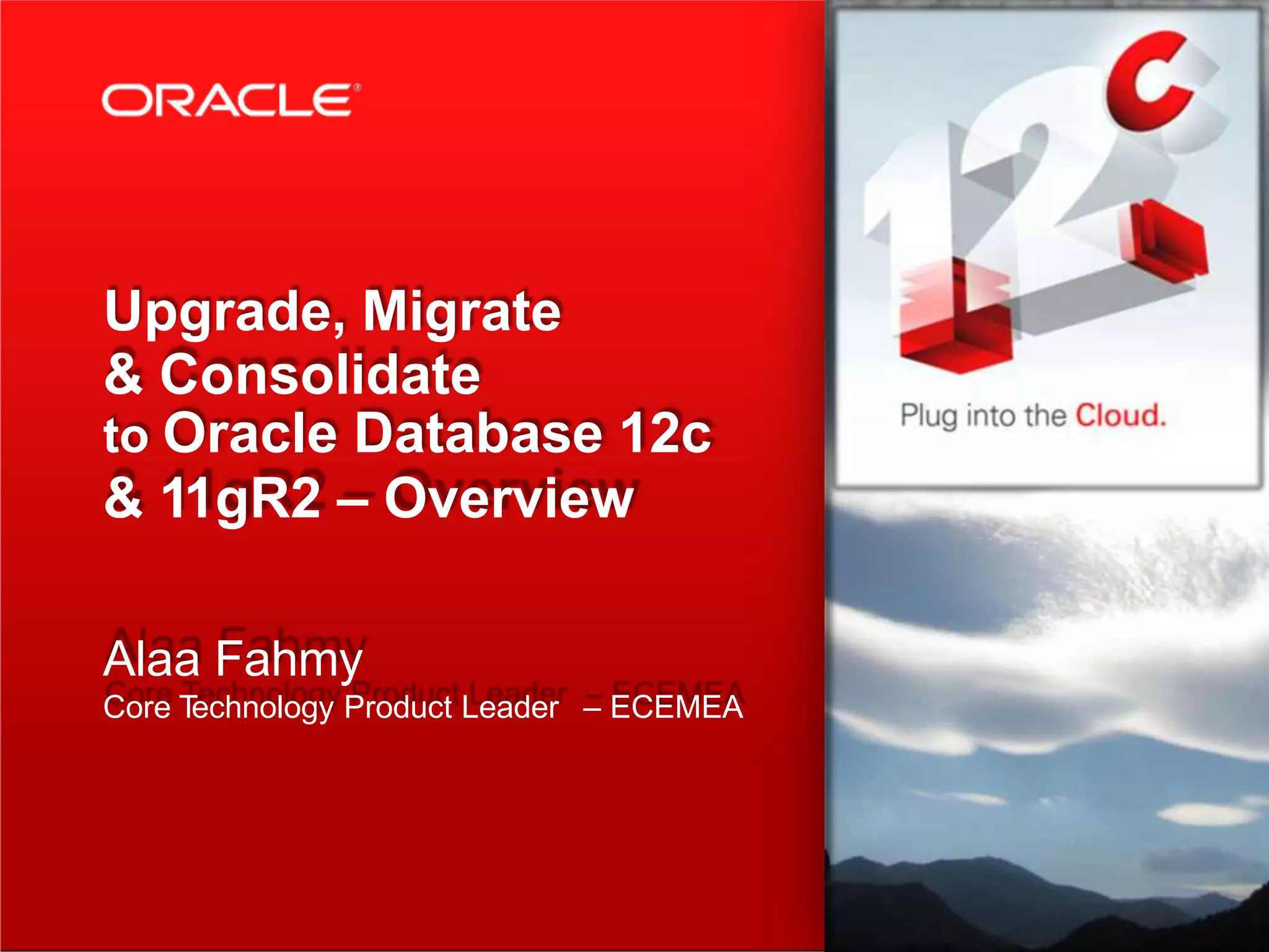 Upgrade, Migrate & Consolidate to Oracle Database 12c & 11gR2 – Overview Alaa Fahmy Core Technology Product Leader – ECEMEA 