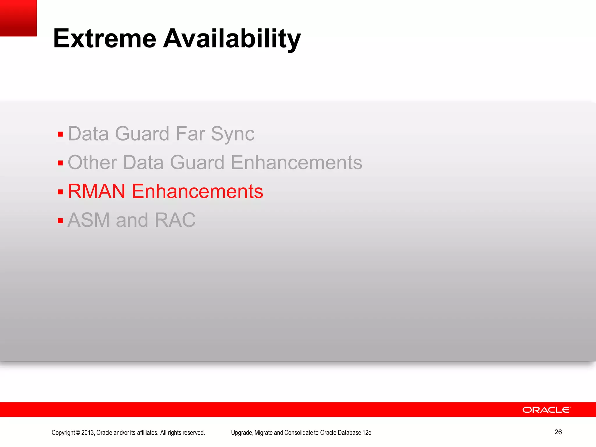 Extreme Availability Copyright© 2013, Oracle and/orits affiliates. All rights reserved. Upgrade,Migrate and Consolidateto Oracle Database 12c 26  Data Guard Far Sync  Other Data Guard Enhancements  RMAN Enhancements  ASM and RAC 
