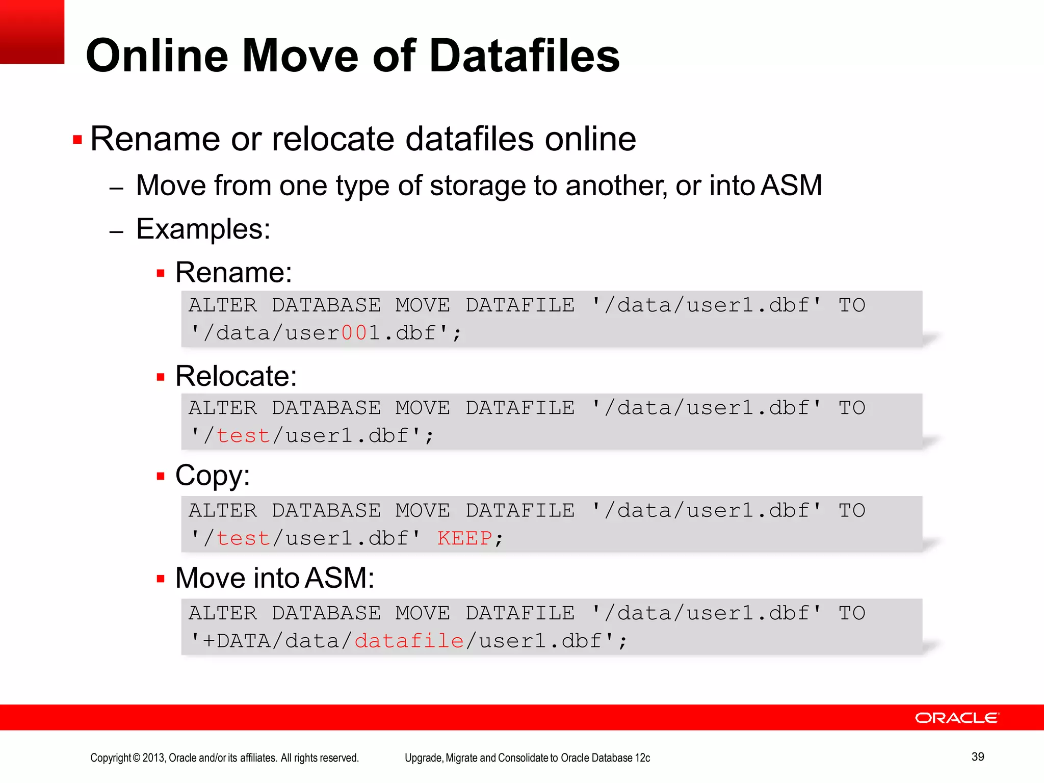 Online Move of Datafiles  Rename or relocate datafiles online – Move from one type of storage to another, or into ASM – Examples:  Rename:  Relocate:  Copy:  Move into ASM: ALTER DATABASE MOVE DATAFILE '/data/user1.dbf' TO '/data/user001.dbf'; ALTER DATABASE MOVE DATAFILE '/data/user1.dbf' TO '/test/user1.dbf'; ALTER DATABASE MOVE DATAFILE '/data/user1.dbf' TO '/test/user1.dbf' KEEP; ALTER DATABASE MOVE DATAFILE '/data/user1.dbf' TO '+DATA/data/datafile/user1.dbf'; Copyright© 2013, Oracle and/orits affiliates. All rights reserved. Upgrade,Migrate and Consolidateto Oracle Database 12c 39 