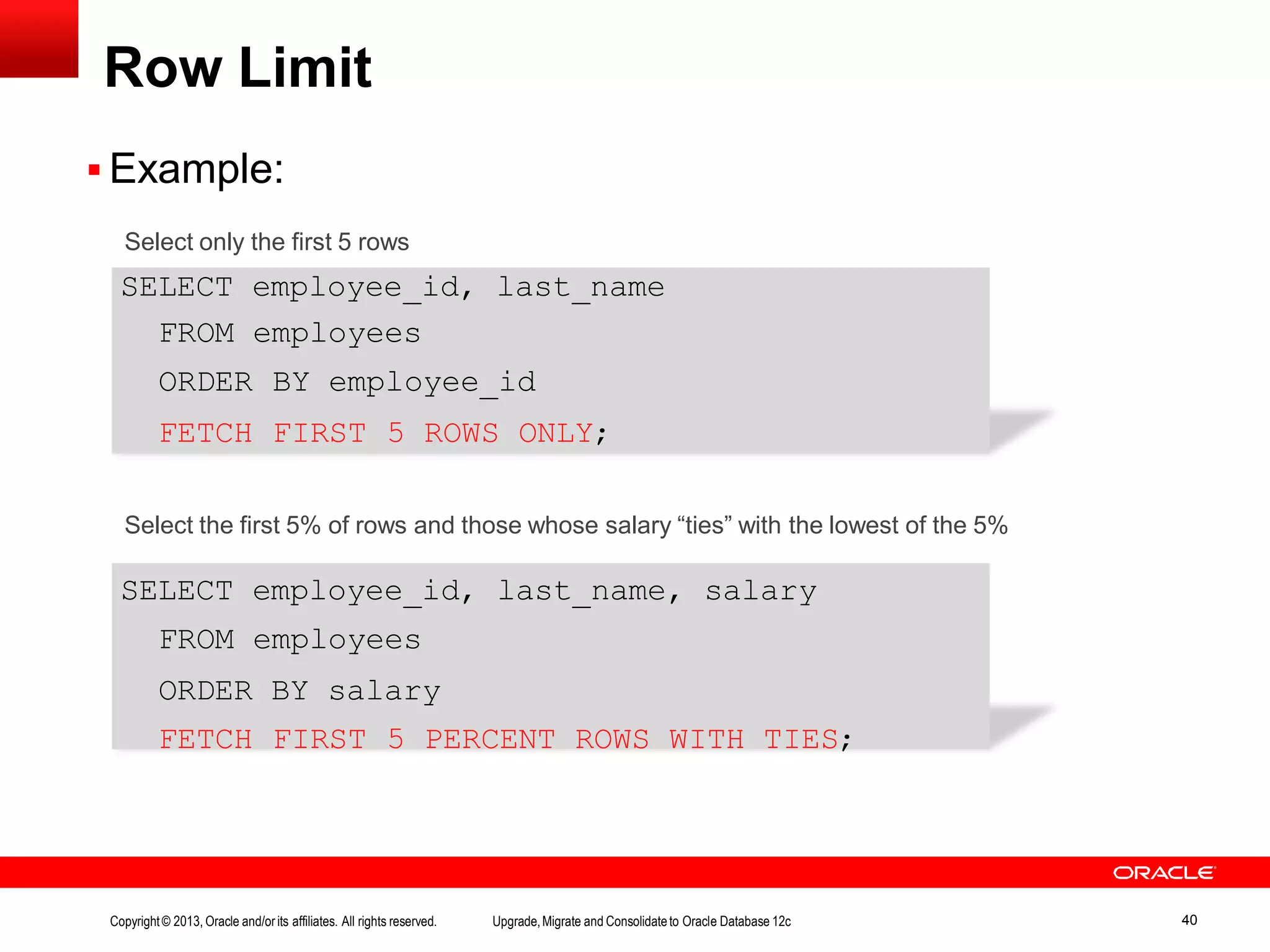Row Limit  Example: Select only the first 5 rows SELECT employee_id, last_name FROM employees ORDER BY employee_id FETCH FIRST 5 ROWS ONLY; SELECT employee_id, last_name, salary FROM employees ORDER BY salary FETCH FIRST 5 PERCENT ROWS WITH TIES; Copyright© 2013, Oracle and/orits affiliates. All rights reserved. Upgrade,Migrate and Consolidateto Oracle Database 12c 40 Select the first 5% of rows and those whose salary “ties” with the lowest of the 5% 