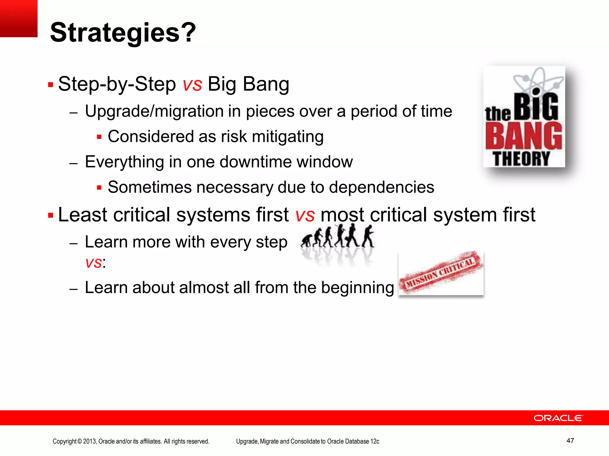  Step-by-Step vs Big Bang – Upgrade/migration in pieces over a period of time  Considered as risk mitigating – Everything in one downtime window  Sometimes necessary due to dependencies  Least critical systems first vs most critical system first – Learn more with every step vs: – Learn about almost all from the beginning Strategies? Copyright© 2013, Oracle and/orits affiliates. All rights reserved. Upgrade,Migrate and Consolidateto Oracle Database 12c 47 