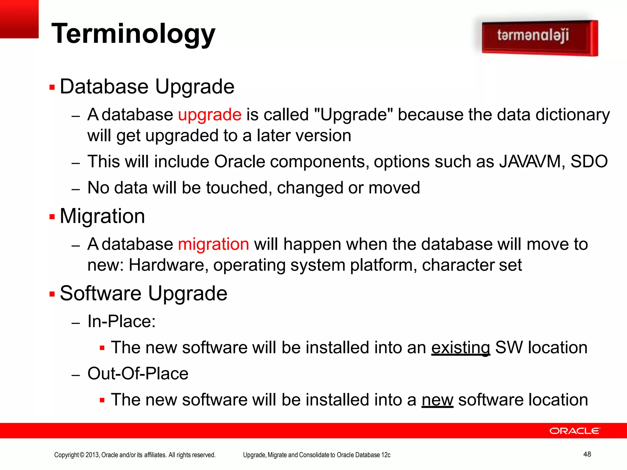 Database Upgrade – A database upgrade is called "Upgrade" because the data dictionary will get upgraded to a later version – This will include Oracle components, options such as JAVAVM, SDO – No data will be touched, changed or moved  Migration – A database migration will happen when the database will move to new: Hardware, operating system platform, character set  Software Upgrade – In-Place:  The new software will be installed into an existing SW location – Out-Of-Place  The new software will be installed into a new software location Terminology Copyright© 2013, Oracle and/orits affiliates. All rights reserved. Upgrade,Migrate and Consolidateto Oracle Database 12c 48 