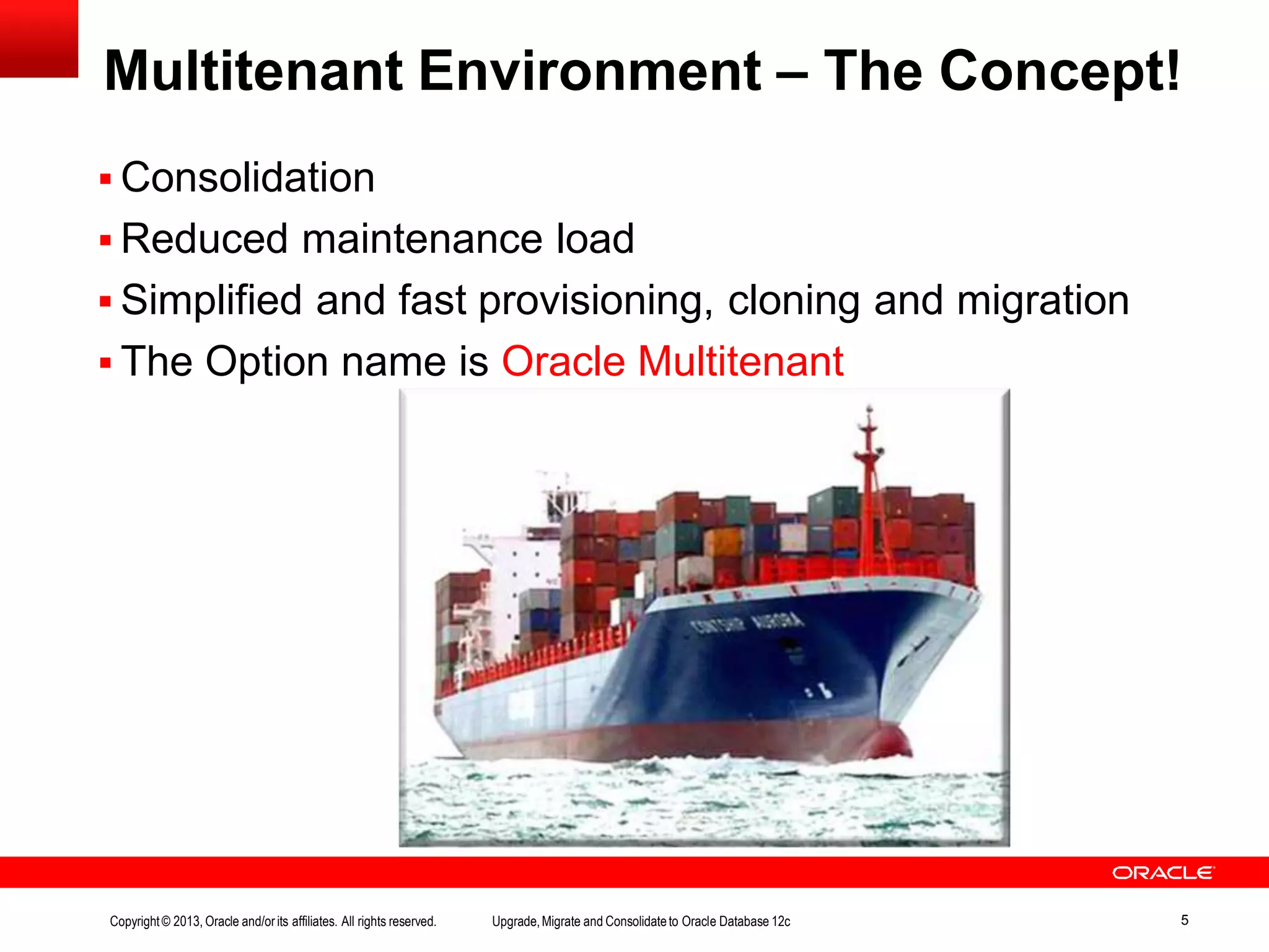 Multitenant Environment – The Concept!  Consolidation  Reduced maintenance load  Simplified and fast provisioning, cloning and migration  The Option name is Oracle Multitenant Copyright© 2013, Oracle and/orits affiliates. All rights reserved. Upgrade,Migrate and Consolidateto Oracle Database 12c 5 