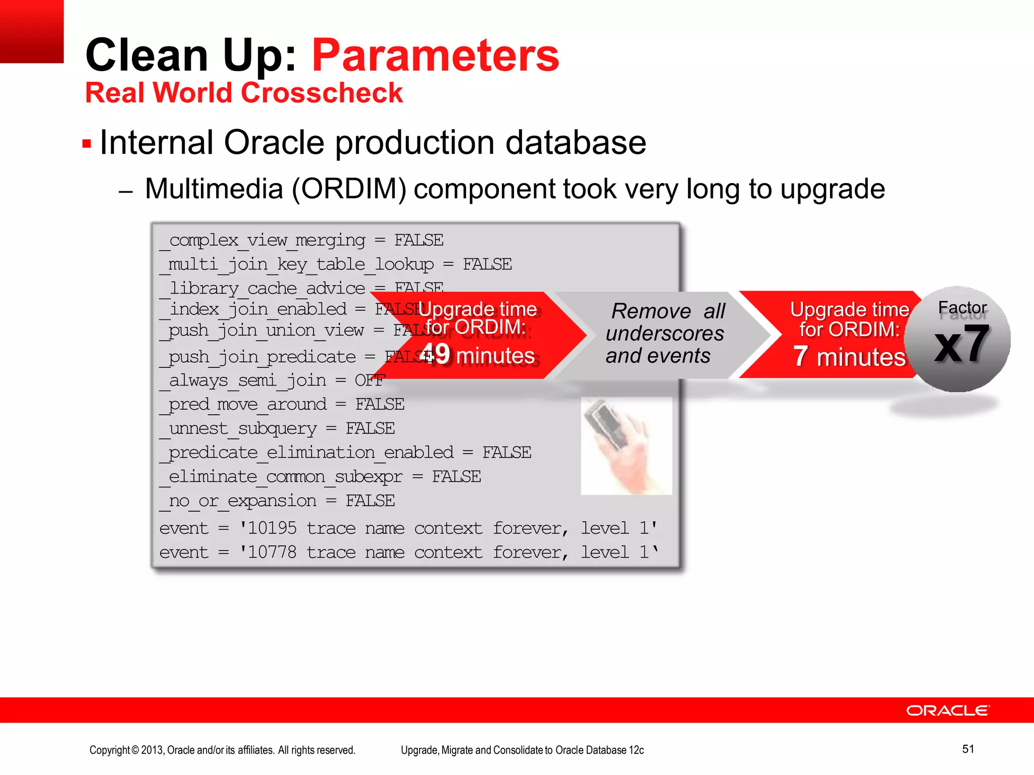 Clean Up: Parameters Real World Crosscheck  Internal Oracle production database – Multimedia (ORDIM) component took very long to upgrade _complex_view_merging = FALSE _multi_join_key_table_lookup = FALSE _library_cache_advice = FALSE _index_join_enabled = FALSEUpgrade time _push_join_union_view = FALSfEor ORDIM: _push_join_predicate = FALS4E9 minutes _always_semi_join = OFF _pred_move_around = FALSE _unnest_subquery = FALSE _predicate_elimination_enabled = FALSE _eliminate_common_subexpr = FALSE _no_or_expansion = FALSE event = '10195 trace name context forever, level 1' event = '10778 trace name context forever, level 1‘ Remove all underscores and events Upgrade time for ORDIM: 7 minutes Factor x7 Copyright© 2013, Oracle and/orits affiliates. All rights reserved. Upgrade,Migrate and Consolidateto Oracle Database 12c 51 