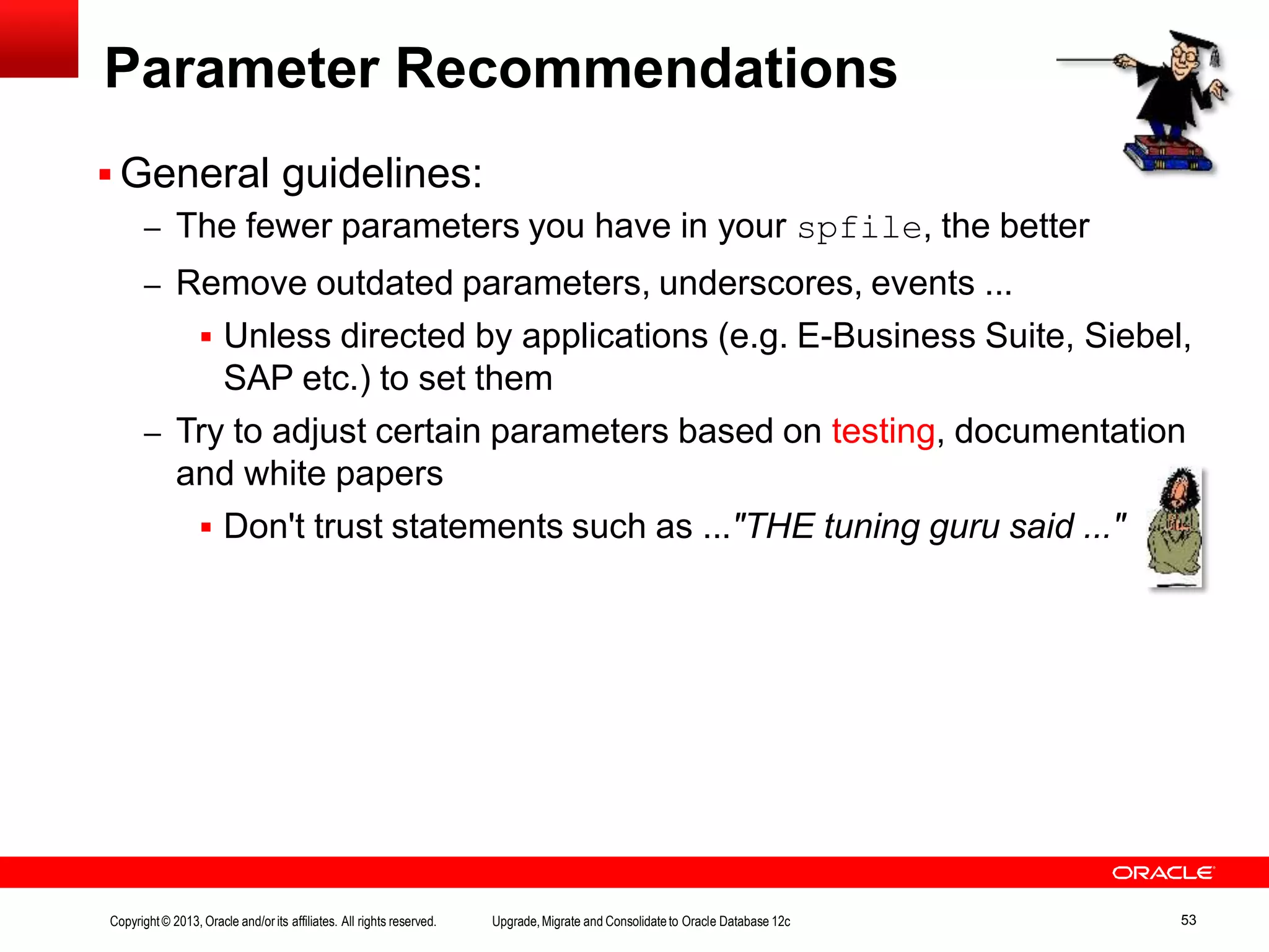 Parameter Recommendations  General guidelines: – The fewer parameters you have in your spfile, the better – Remove outdated parameters, underscores, events ...  Unless directed by applications (e.g. E-Business Suite, Siebel, SAP etc.) to set them – Try to adjust certain parameters based on testing, documentation and white papers  Don't trust statements such as ..."THE tuning guru said ..." Copyright© 2013, Oracle and/orits affiliates. All rights reserved. Upgrade,Migrate and Consolidateto Oracle Database 12c 53 
