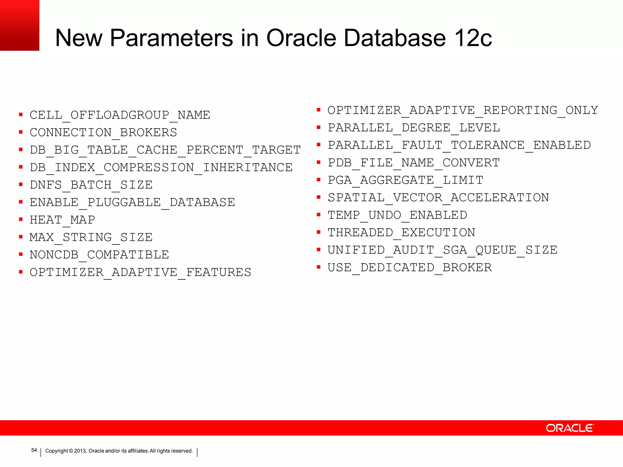 New Parameters in Oracle Database 12c 54 Copyright © 2013, Oracle and/or its affiliates.All rights reserved.  CELL_OFFLOADGROUP_NAME  CONNECTION_BROKERS  DB_BIG_TABLE_CACHE_PERCENT_TARGET  DB_INDEX_COMPRESSION_INHERITANCE  DNFS_BATCH_SIZE  ENABLE_PLUGGABLE_DATABASE  HEAT_MAP  MAX_STRING_SIZE  NONCDB_COMPATIBLE  OPTIMIZER_ADAPTIVE_FEATURES  OPTIMIZER_ADAPTIVE_REPORTING_ONLY  PARALLEL_DEGREE_LEVEL  PARALLEL_FAULT_TOLERANCE_ENABLED  PDB_FILE_NAME_CONVERT  PGA_AGGREGATE_LIMIT  SPATIAL_VECTOR_ACCELERATION  TEMP_UNDO_ENABLED  THREADED_EXECUTION  UNIFIED_AUDIT_SGA_QUEUE_SIZE  USE_DEDICATED_BROKER 