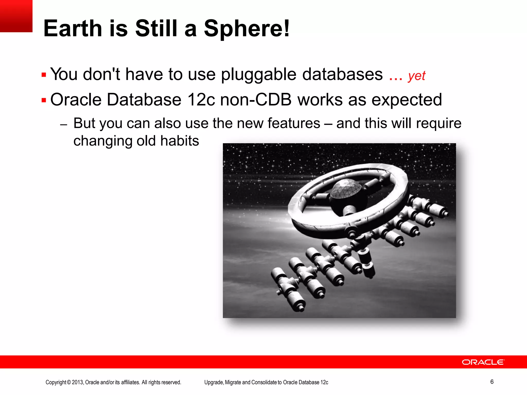  You don't have to use pluggable databases ... yet  Oracle Database 12c non-CDB works as expected – But you can also use the new features – and this will require changing old habits Earth is Still a Sphere! Copyright© 2013, Oracle and/orits affiliates. All rights reserved. Upgrade,Migrate and Consolidateto Oracle Database 12c 6 