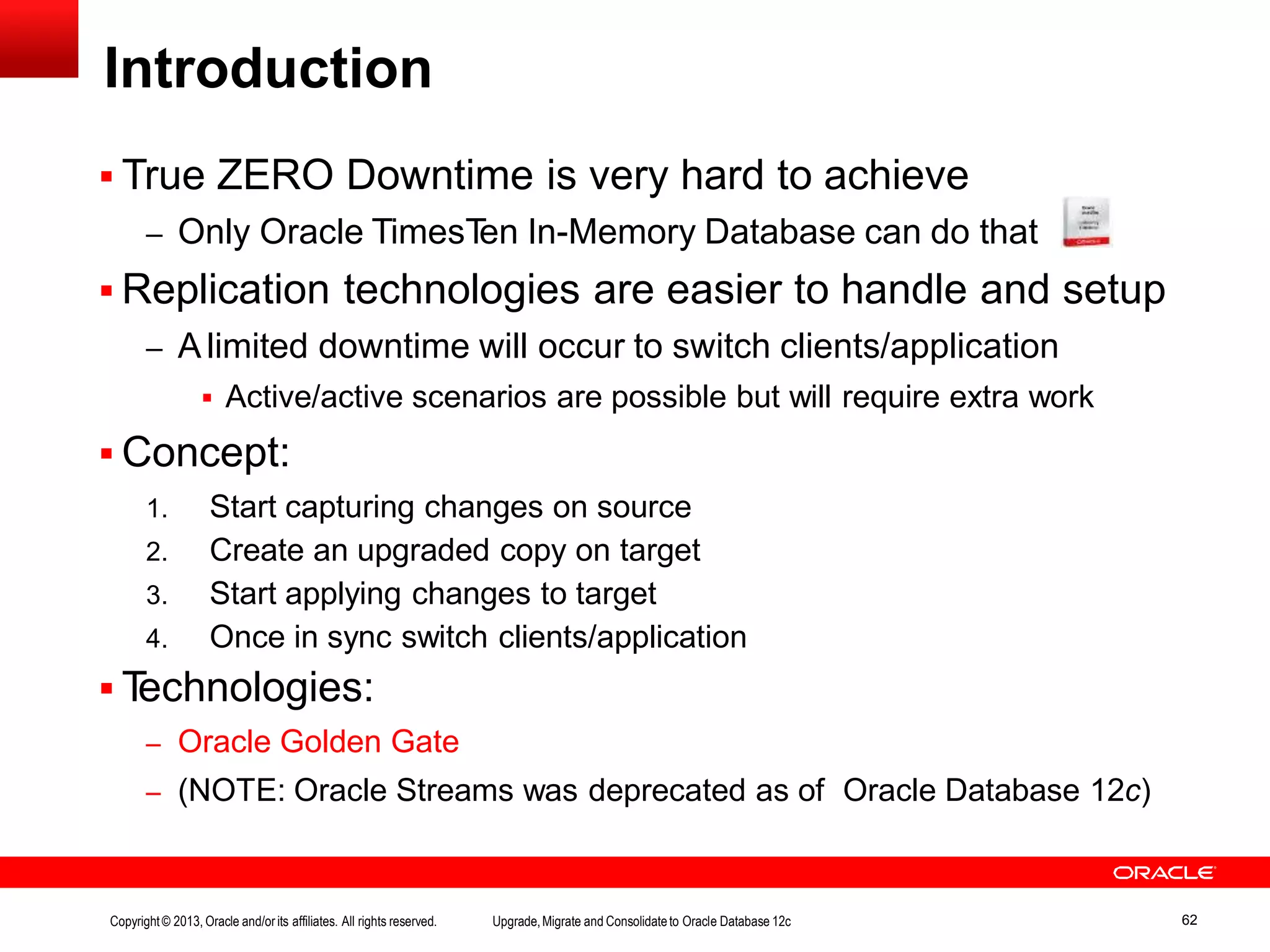Introduction  True ZERO Downtime is very hard to achieve – Only Oracle TimesTen In-Memory Database can do that  Replication technologies are easier to handle and setup – A limited downtime will occur to switch clients/application  Active/active scenarios are possible but will require extra work  Concept: 1. Start capturing changes on source 2. Create an upgraded copy on target 3. Start applying changes to target 4. Once in sync switch clients/application  Technologies: – Oracle Golden Gate – (NOTE: Oracle Streams was deprecated as of Oracle Database 12c) Copyright© 2013, Oracle and/orits affiliates. All rights reserved. Upgrade,Migrate and Consolidateto Oracle Database 12c 62 