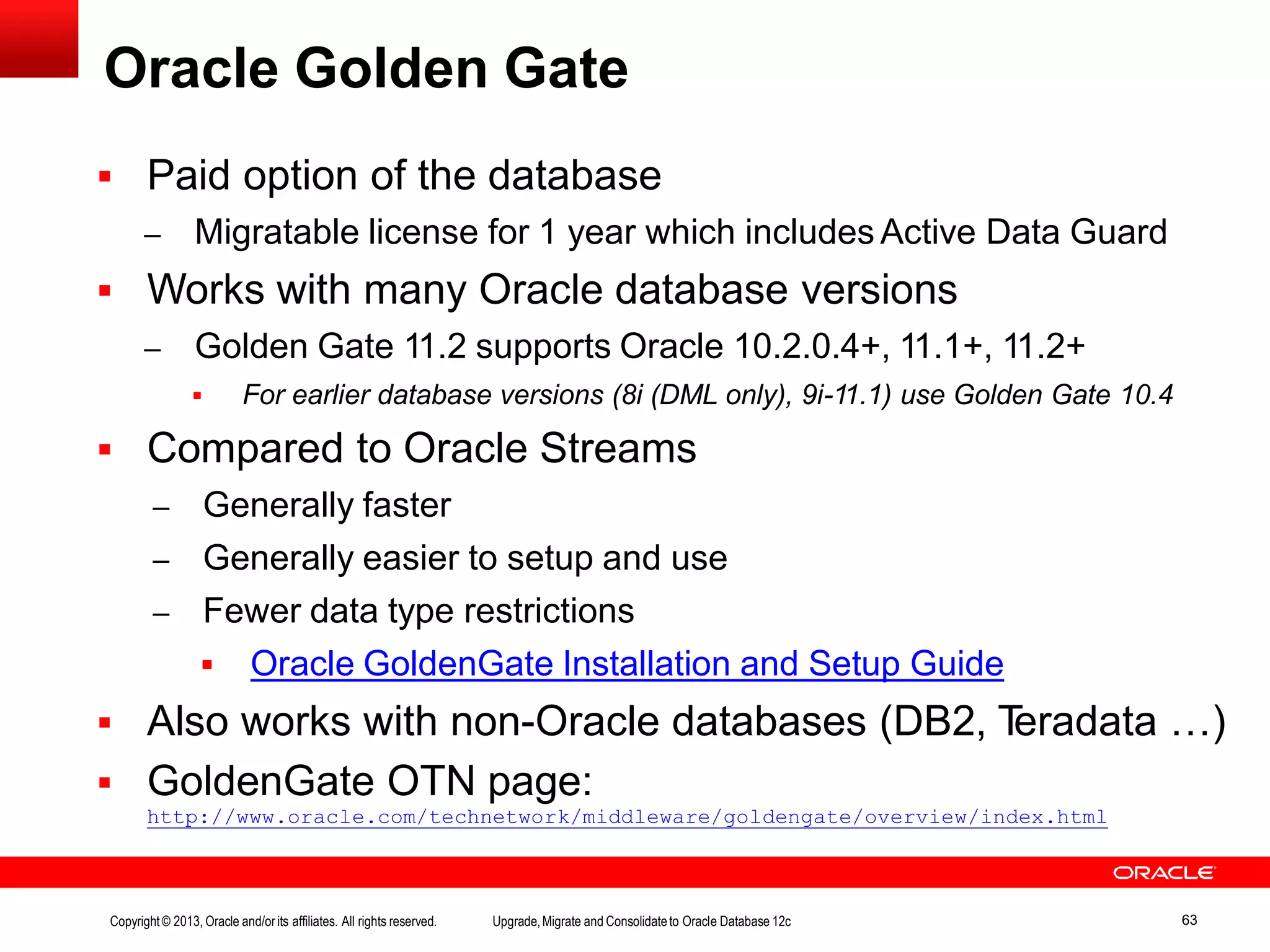 Oracle Golden Gate Copyright© 2013, Oracle and/orits affiliates. All rights reserved. Upgrade,Migrate and Consolidateto Oracle Database 12c 63  Paid option of the database – Migratable license for 1 year which includes Active Data Guard  Works with many Oracle database versions – Golden Gate 11.2 supports Oracle 10.2.0.4+, 11.1+, 11.2+  For earlier database versions (8i (DML only), 9i-11.1) use Golden Gate 10.4  Compared to Oracle Streams – Generally faster – Generally easier to setup and use – Fewer data type restrictions  Oracle GoldenGate Installation and Setup Guide  Also works with non-Oracle databases (DB2, Teradata …)  GoldenGate OTN page: http://www.oracle.com/technetwork/middleware/goldengate/overview/index.html 