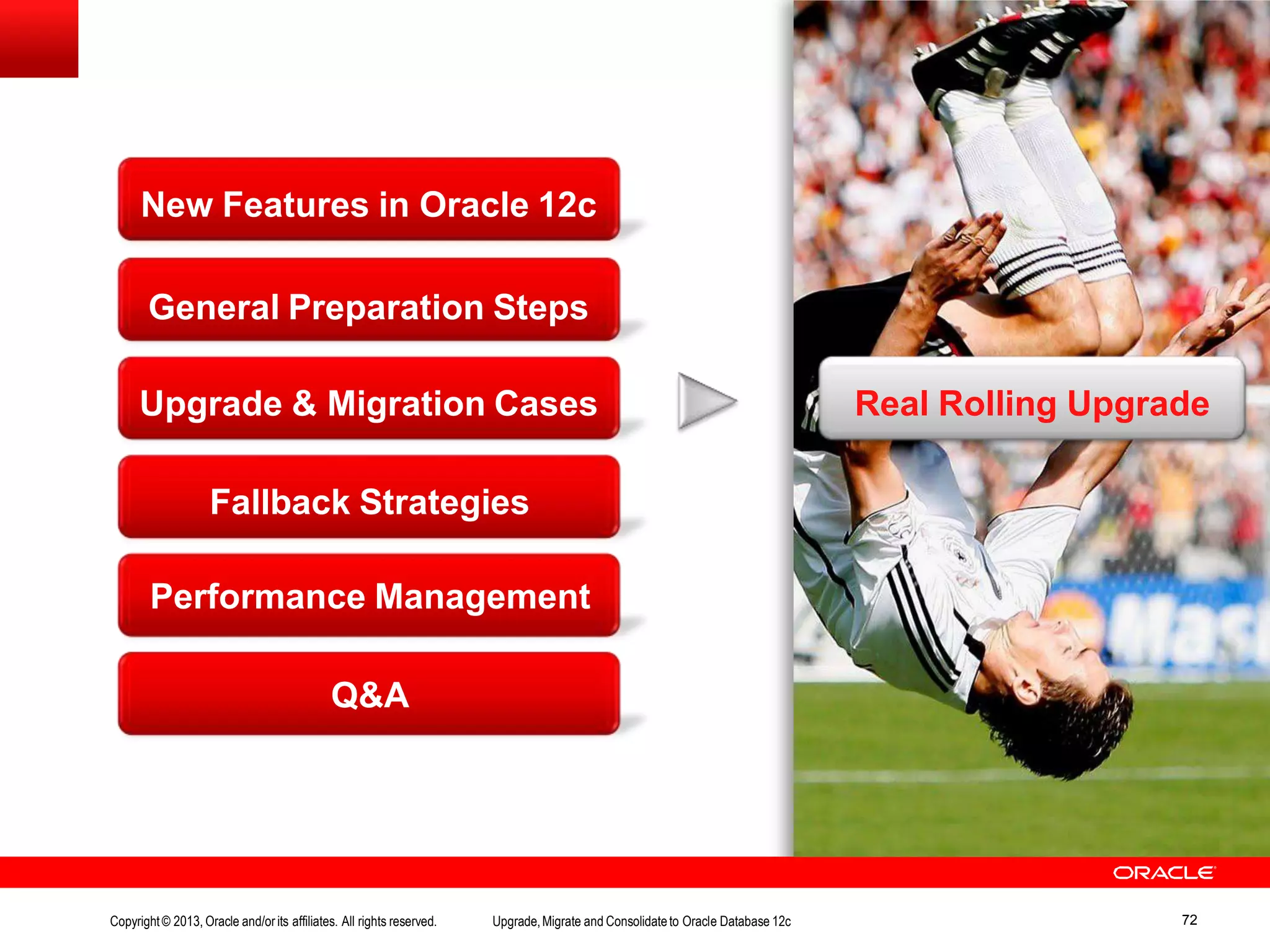 Fallback Strategies Performance Management Q&A New Features in Oracle 12c General Preparation Steps Upgrade & Migration Cases Real Rolling Upgrade Copyright© 2013, Oracle and/orits affiliates. All rights reserved. Upgrade,Migrate and Consolidateto Oracle Database 12c 72 