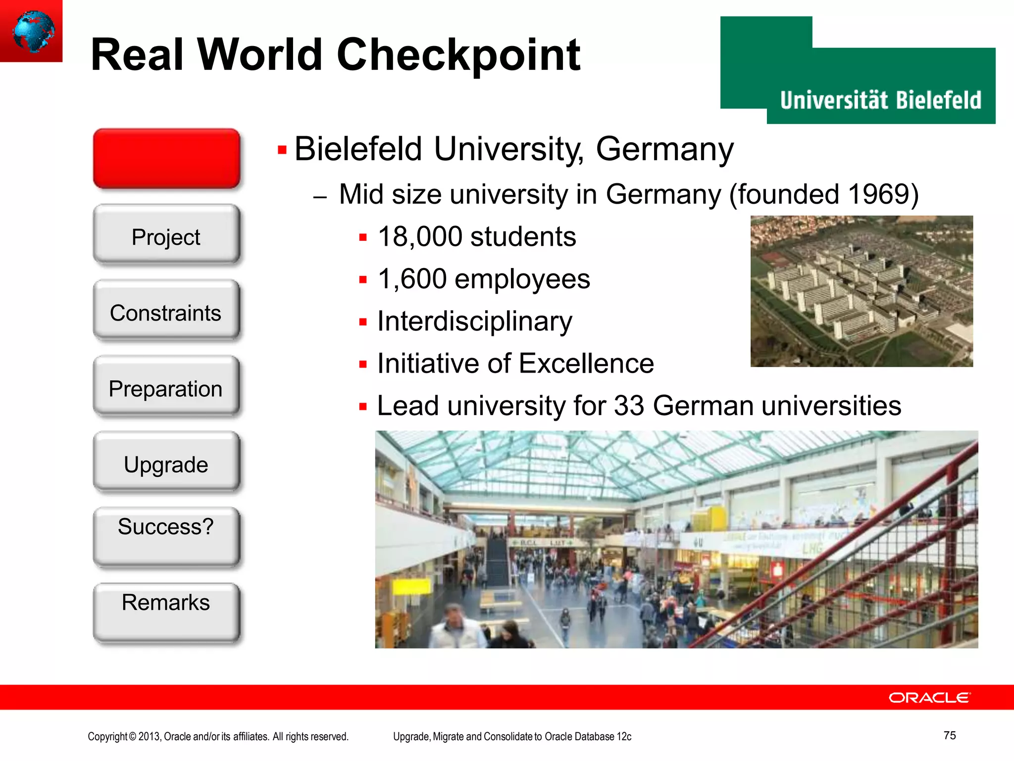 Real World Checkpoint  Bielefeld University, Germany – Mid size university in Germany (founded 1969)  18,000 students  1,600 employees  Interdisciplinary  Initiative of Excellence  Lead university for 33 German universities Customer Upgrade Success? Remarks Project Constraints Preparation Copyright© 2013, Oracle and/orits affiliates. All rights reserved. Upgrade,Migrate and Consolidateto Oracle Database 12c 75 