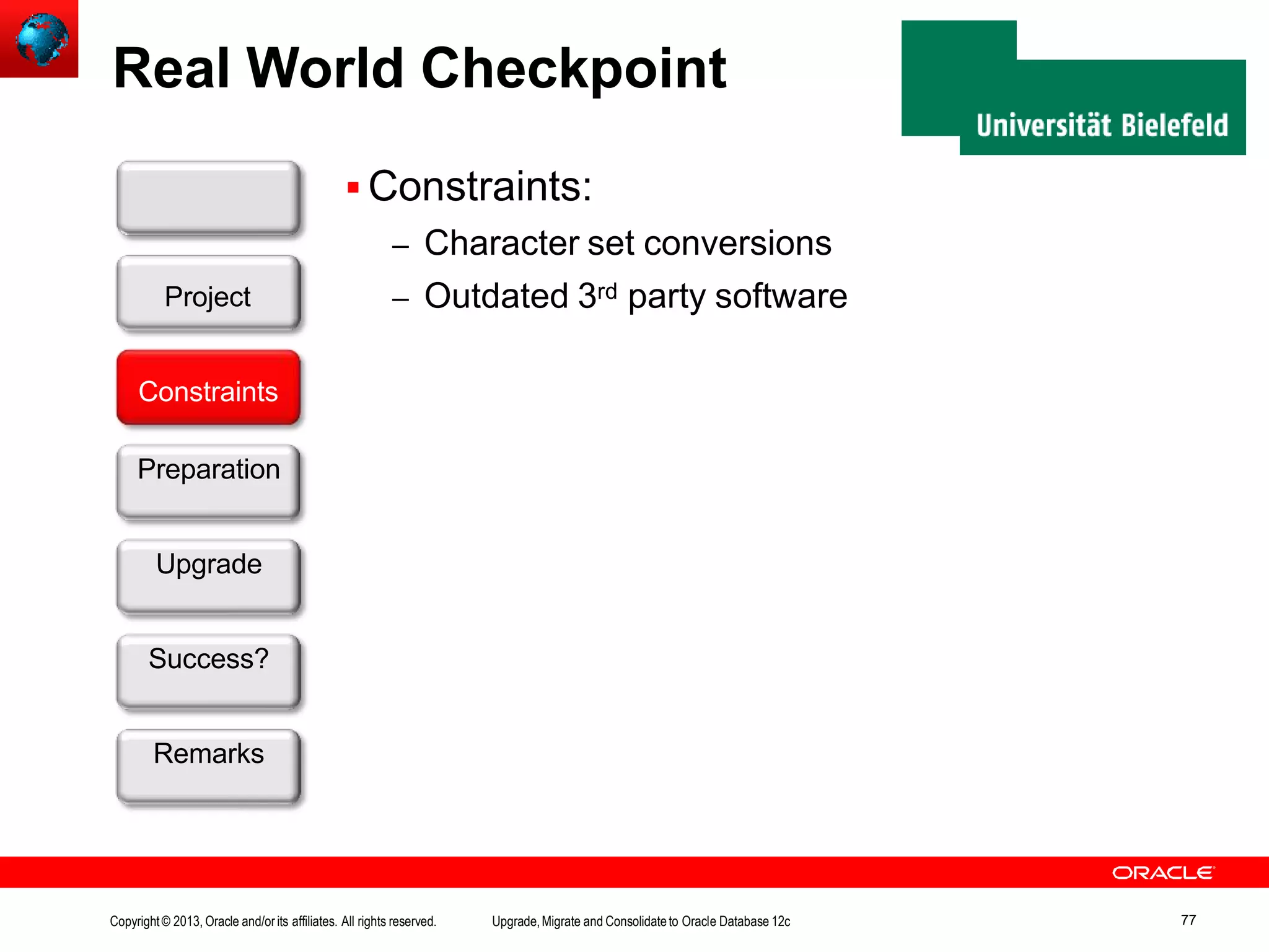 Real World Checkpoint  Constraints: – Character set conversions – Outdated 3rd party software Customer Constraints Preparation Upgrade Success? Remarks Project Copyright© 2013, Oracle and/orits affiliates. All rights reserved. Upgrade,Migrate and Consolidateto Oracle Database 12c 77 