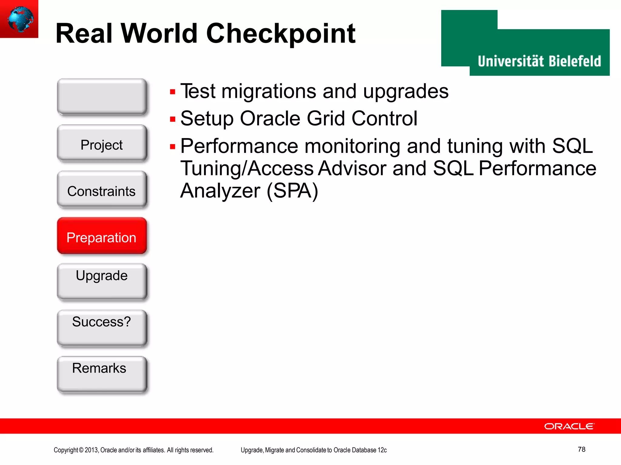 Real World Checkpoint  Test migrations and upgrades  Setup Oracle Grid Control  Performance monitoring and tuning with SQL Tuning/Access Advisor and SQL Performance Analyzer (SPA) Customer Preparation Upgrade Success? Remarks Project Constraints Copyright© 2013, Oracle and/orits affiliates. All rights reserved. Upgrade,Migrate and Consolidateto Oracle Database 12c 78 