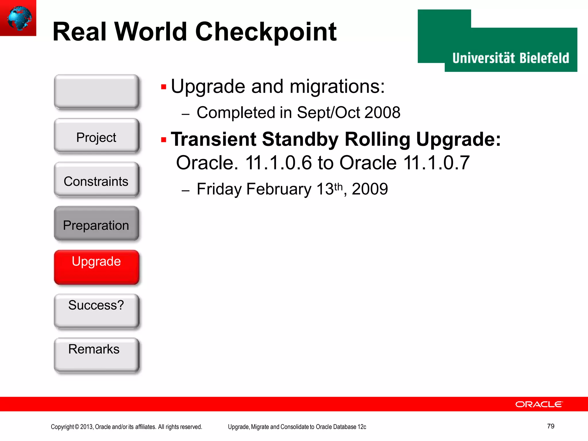 Real World Checkpoint  Upgrade and migrations: – Completed in Sept/Oct 2008  Transient Standby Rolling Upgrade: Oracle. 11.1.0.6 to Oracle 11.1.0.7 – Friday February 13th, 2009 Customer Preparation Upgrade Success? Remarks Project Constraints Copyright© 2013, Oracle and/orits affiliates. All rights reserved. Upgrade,Migrate and Consolidateto Oracle Database 12c 79 