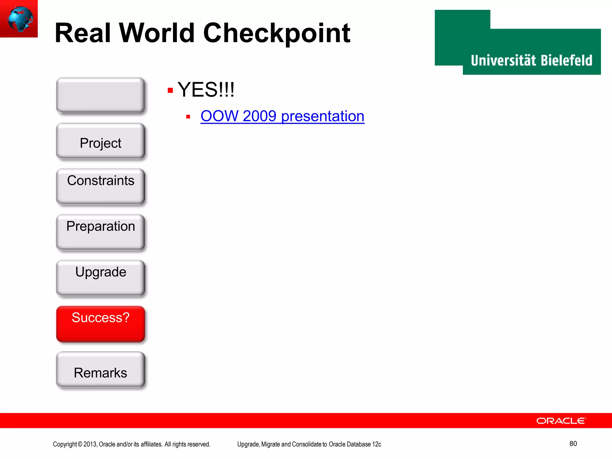 Real World Checkpoint  YES!!!  OOW 2009 presentation Customer Project Constraints Preparation Upgrade Success? Remarks Copyright© 2013, Oracle and/orits affiliates. All rights reserved. Upgrade,Migrate and Consolidateto Oracle Database 12c 80 