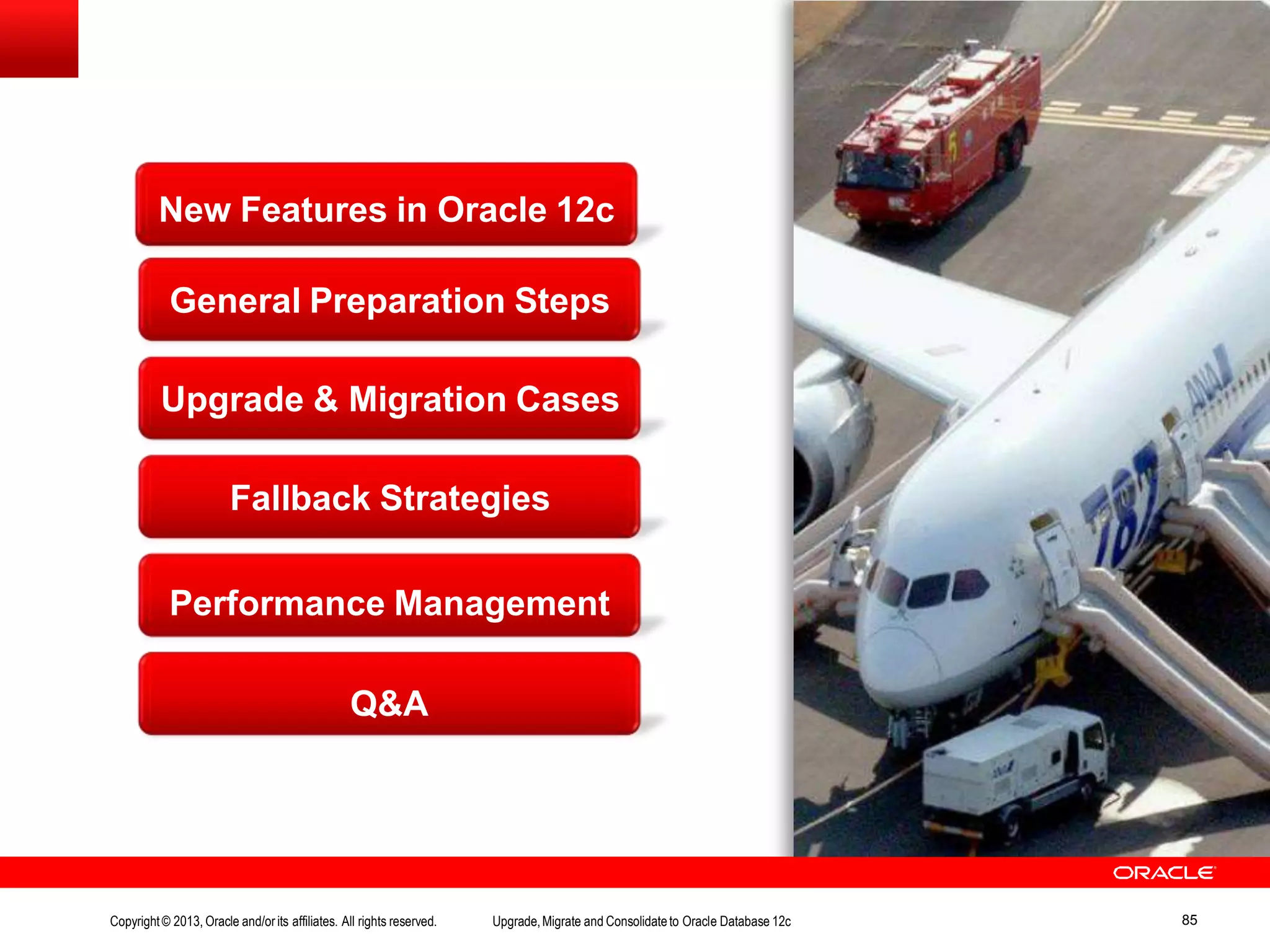 New Features in Oracle 12c General Preparation Steps Upgrade & Migration Cases Fallback Strategies Performance Management Q&A Copyright© 2013, Oracle and/orits affiliates. All rights reserved. Upgrade,Migrate and Consolidateto Oracle Database 12c 85 