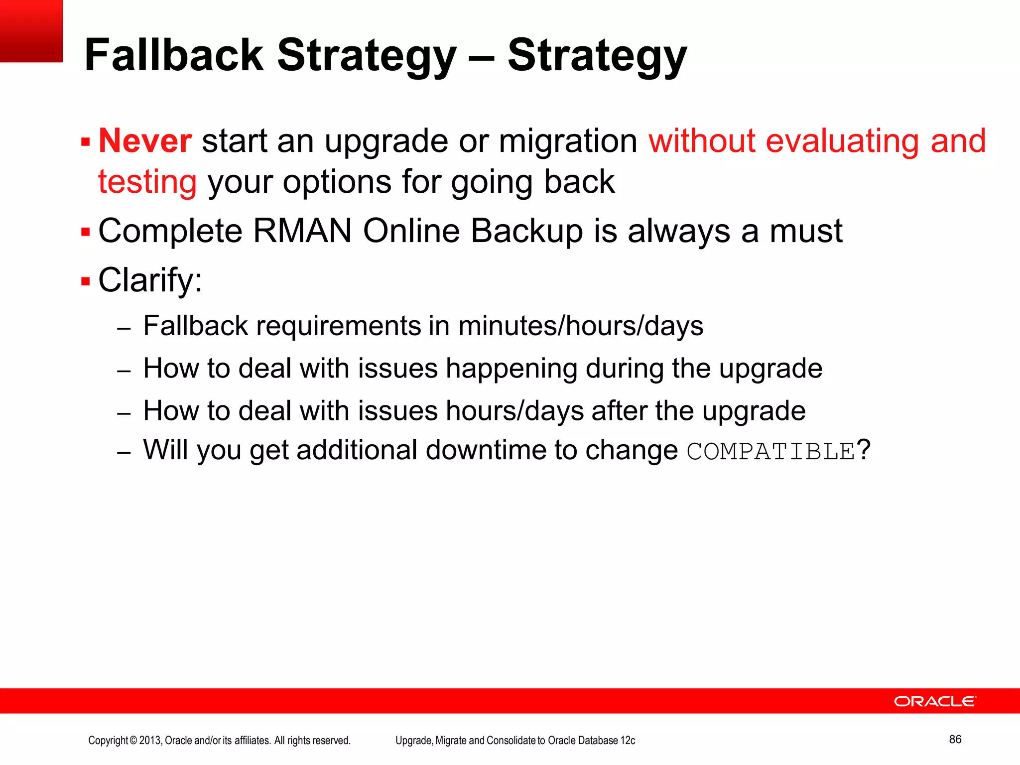 Fallback Strategy – Strategy Copyright© 2013, Oracle and/orits affiliates. All rights reserved. Upgrade,Migrate and Consolidateto Oracle Database 12c 86  Never start an upgrade or migration without evaluating and testing your options for going back  Complete RMAN Online Backup is always a must  Clarify: – Fallback requirements in minutes/hours/days – How to deal with issues happening during the upgrade – How to deal with issues hours/days after the upgrade – Will you get additional downtime to change COMPATIBLE? 