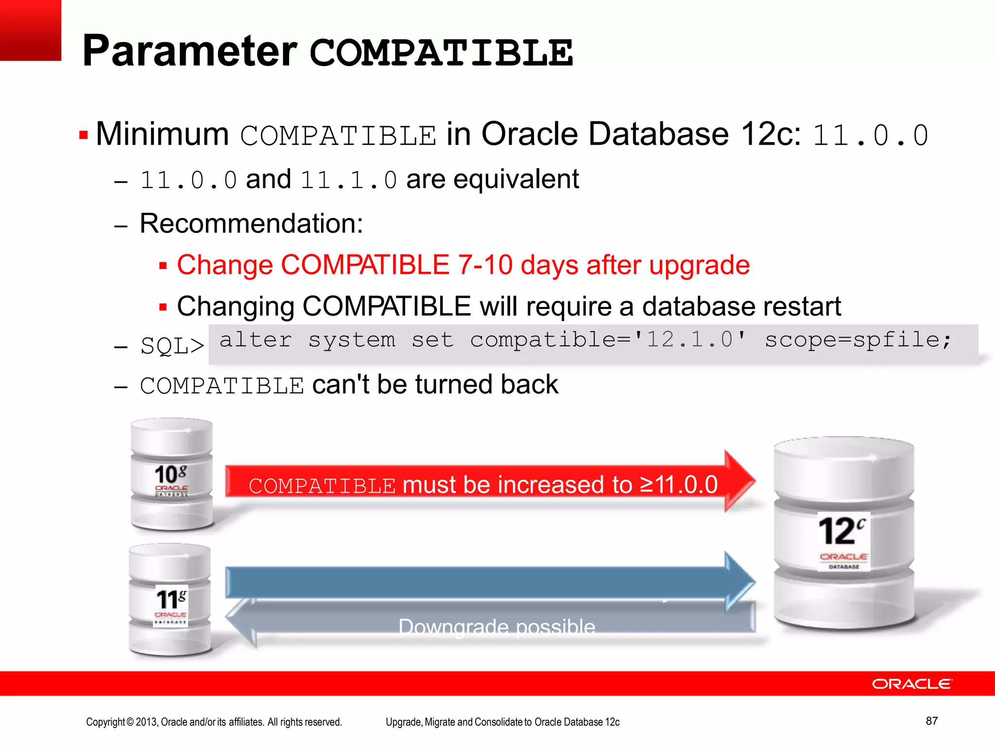 Parameter COMPATIBLE  Minimum COMPATIBLE in Oracle Database 12c: 11.0.0 – 11.0.0 and 11.1.0 are equivalent – Recommendation:  Change COMPATIBLE 7-10 days after upgrade  Changing COMPATIBLE will require a database restart – SQL> – COMPATIBLE can't be turned back COMPATIBLE must be increased to ≥11.0.0 COMPATIBLE can remain on 11.x.y Downgrade possible alter system set compatible='12.1.0' scope=spfile; Copyright© 2013, Oracle and/orits affiliates. All rights reserved. Upgrade,Migrate and Consolidateto Oracle Database 12c 87 