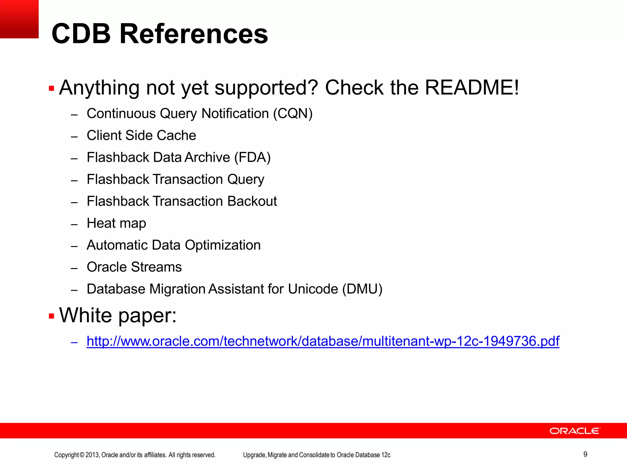  Anything not yet supported? Check the README! – Continuous Query Notification (CQN) – Client Side Cache – Flashback Data Archive (FDA) – Flashback Transaction Query – Flashback Transaction Backout – Heat map – Automatic Data Optimization – Oracle Streams – Database Migration Assistant for Unicode (DMU)  White paper: – http://www.oracle.com/technetwork/database/multitenant-wp-12c-1949736.pdf Copyright© 2013, Oracle and/orits affiliates. All rights reserved. Upgrade,Migrate and Consolidateto Oracle Database 12c 9 CDB References 