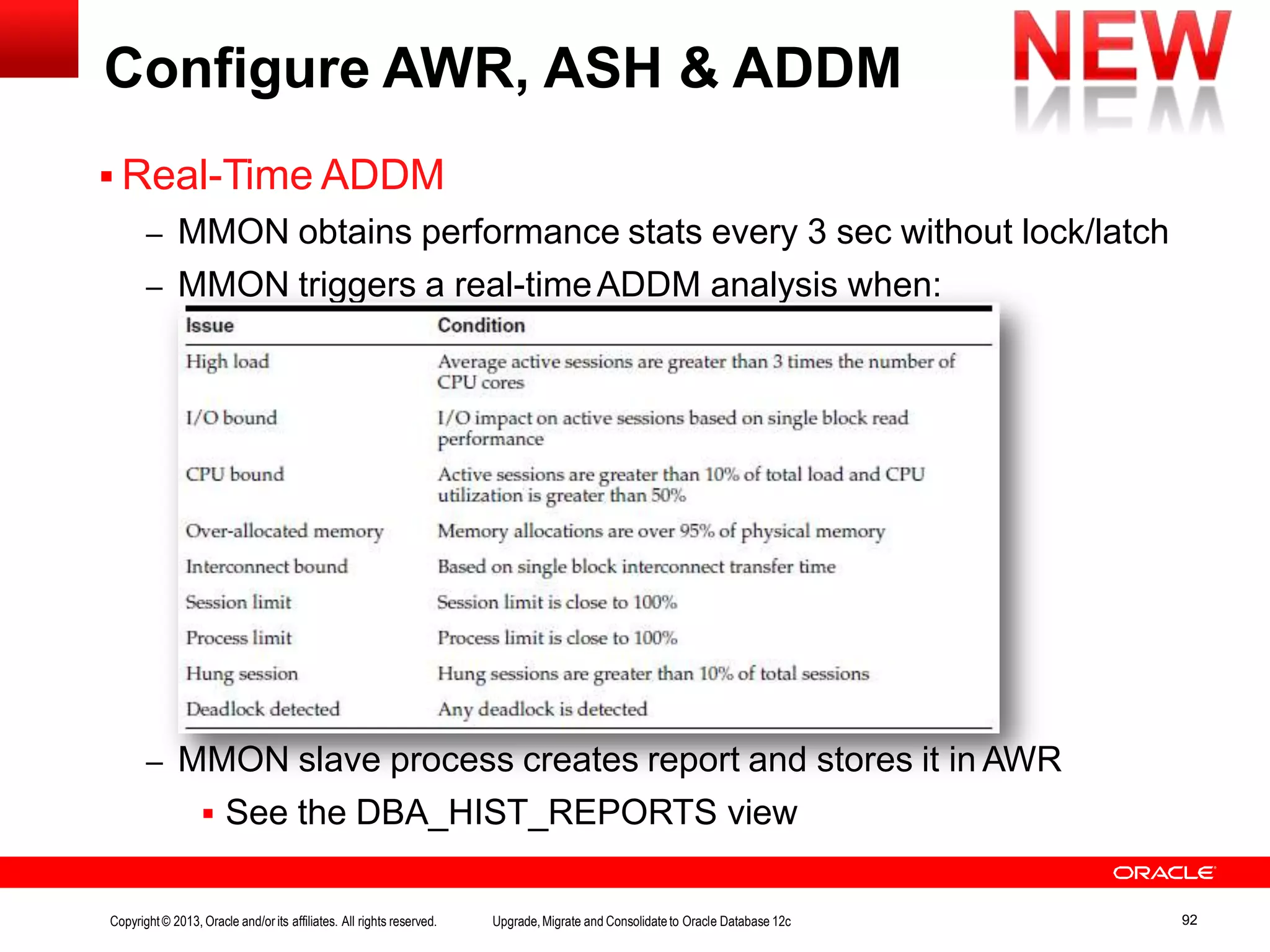 Configure AWR, ASH & ADDM  Real-Time ADDM – MMON obtains performance stats every 3 sec without lock/latch – MMON triggers a real-timeADDM analysis when: – MMON slave process creates report and stores it in AWR  See the DBA_HIST_REPORTS view Copyright© 2013, Oracle and/orits affiliates. All rights reserved. Upgrade,Migrate and Consolidateto Oracle Database 12c 92 