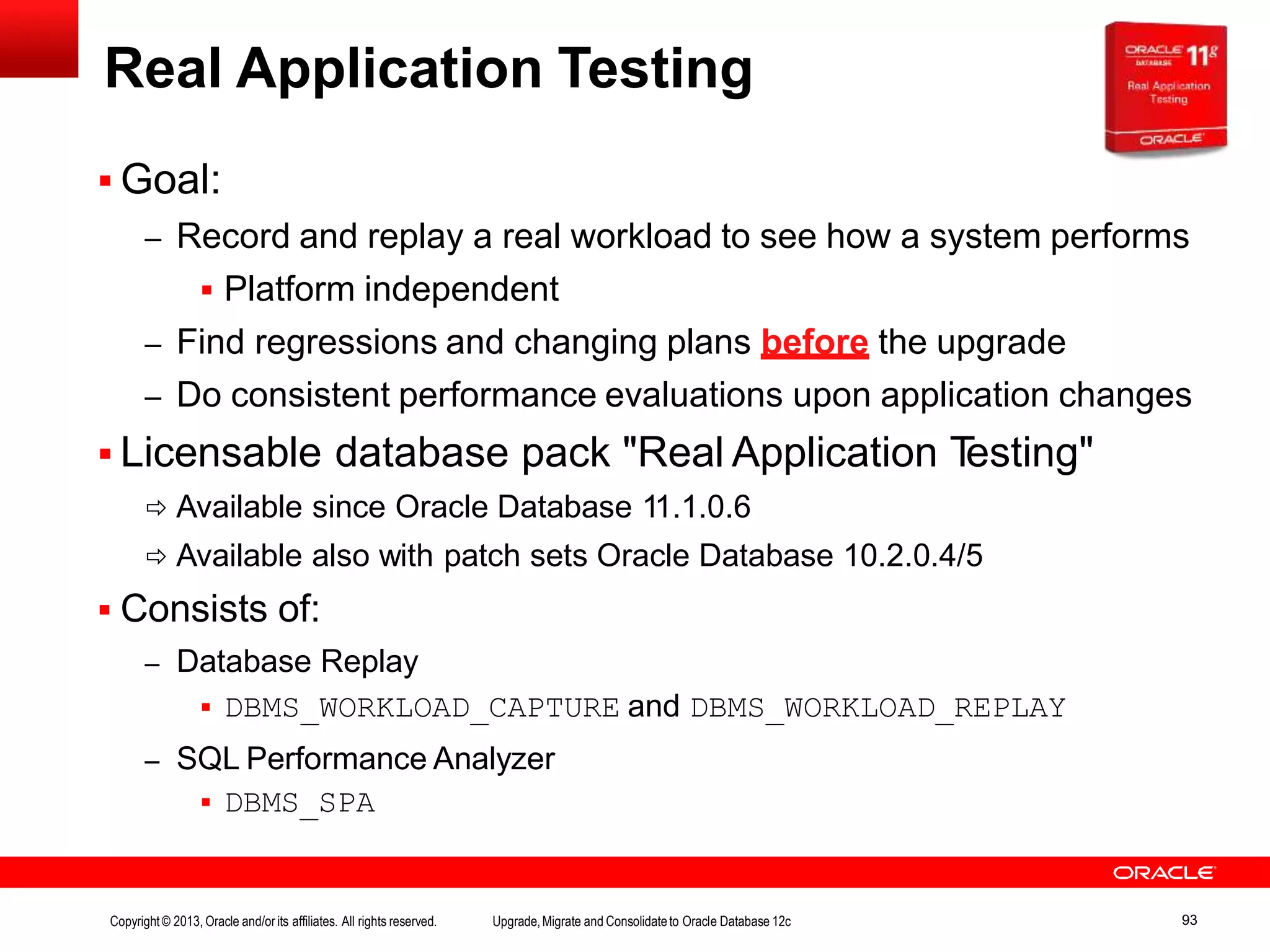 Real Application Testing  Goal: – Record and replay a real workload to see how a system performs  Platform independent – Find regressions and changing plans before the upgrade – Do consistent performance evaluations upon application changes  Licensable database pack "Real Application Testing"  Available since Oracle Database 11.1.0.6  Available also with patch sets Oracle Database 10.2.0.4/5  Consists of: – Database Replay  DBMS_WORKLOAD_CAPTURE and DBMS_WORKLOAD_REPLAY – SQL Performance Analyzer  DBMS_SPA Copyright© 2013, Oracle and/orits affiliates. All rights reserved. Upgrade,Migrate and Consolidateto Oracle Database 12c 93 