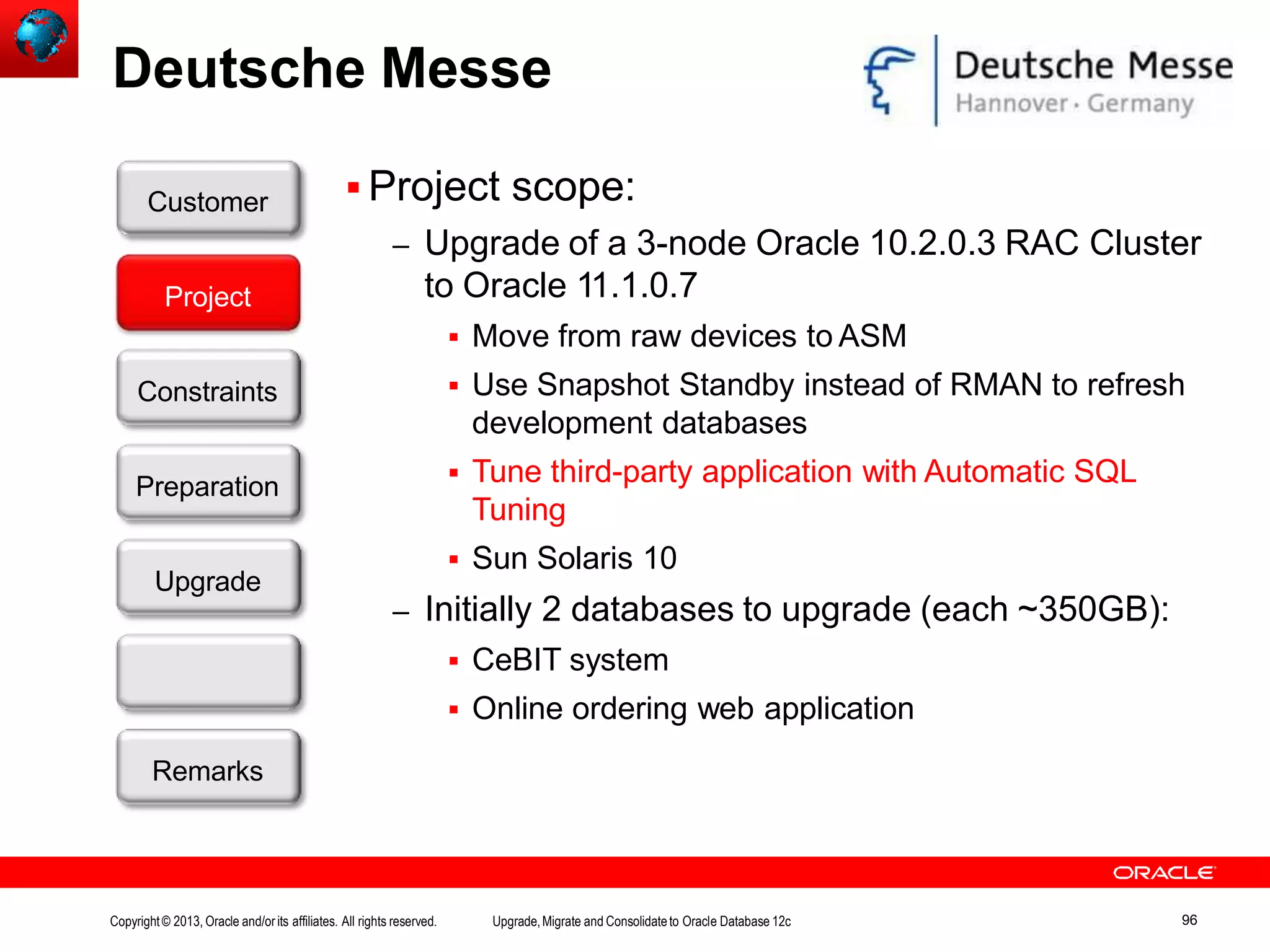 Deutsche Messe  Project scope: – Upgrade of a 3-node Oracle 10.2.0.3 RAC Cluster to Oracle 11.1.0.7  Move from raw devices to ASM  Use Snapshot Standby instead of RMAN to refresh development databases  Tune third-party application with Automatic SQL Tuning  Sun Solaris 10 – Initially 2 databases to upgrade (each ~350GB):  CeBIT system  Online ordering web application Customer Upgrade Success? Remarks Project Constraints Preparation Copyright© 2013, Oracle and/orits affiliates. All rights reserved. Upgrade,Migrate and Consolidateto Oracle Database 12c 96 