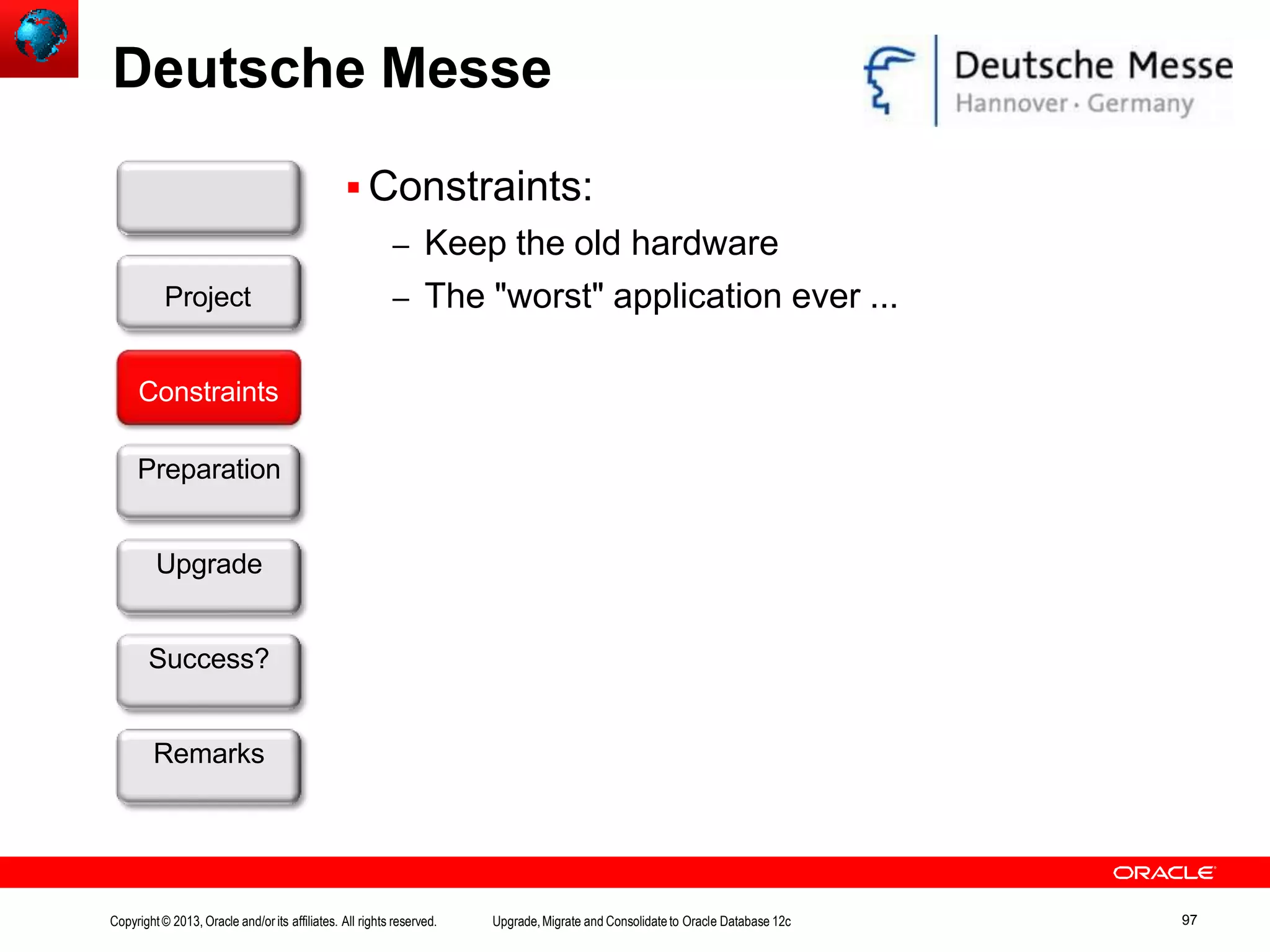 Deutsche Messe  Constraints: – Keep the old hardware – The "worst" application ever ... Customer Constraints Preparation Upgrade Success? Remarks Project Copyright© 2013, Oracle and/orits affiliates. All rights reserved. Upgrade,Migrate and Consolidateto Oracle Database 12c 97 