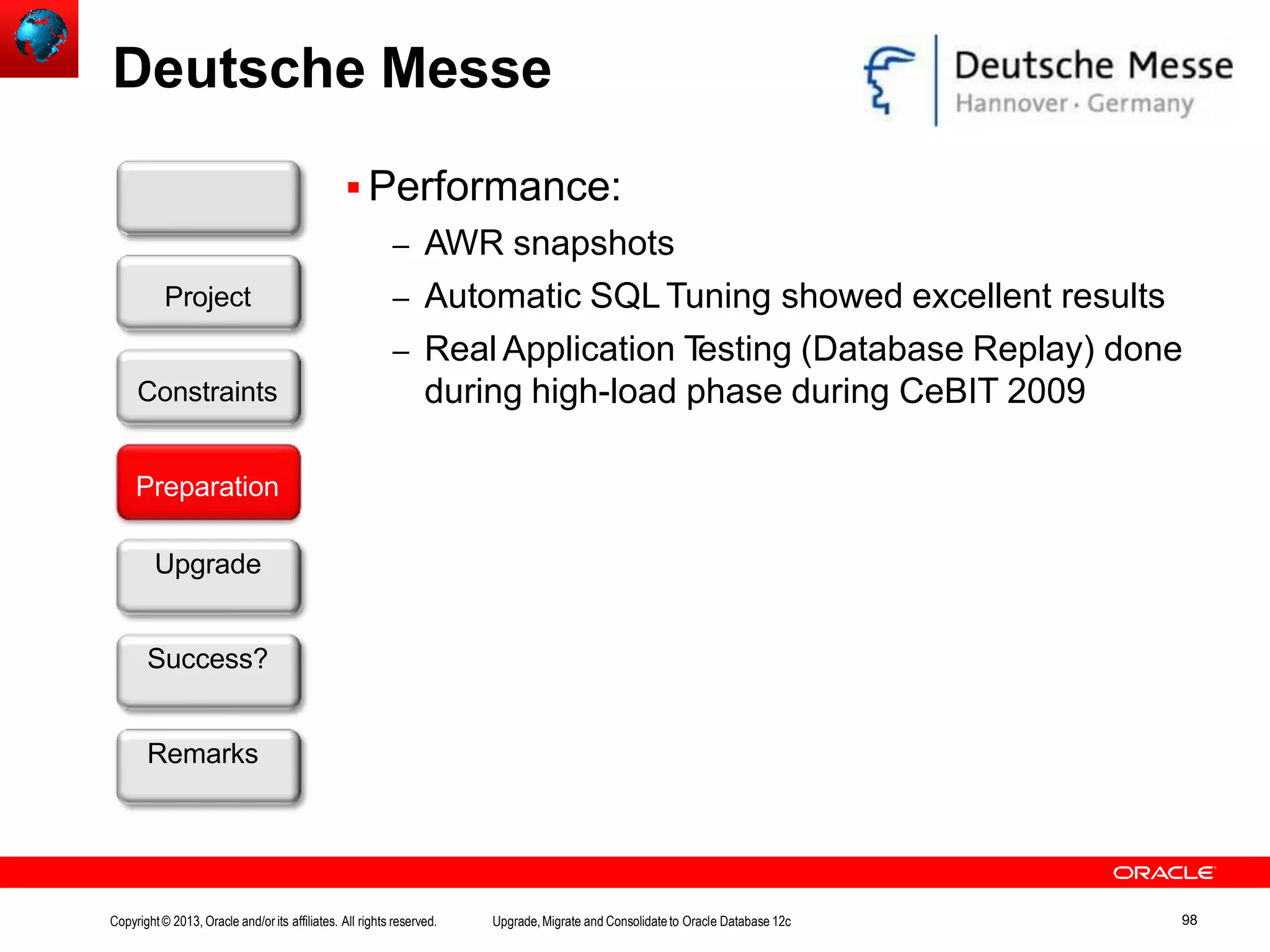 Deutsche Messe  Performance: – AWR snapshots – Automatic SQLTuning showed excellent results – Real Application Testing (Database Replay) done during high-load phase during CeBIT 2009 Customer Preparation Upgrade Success? Remarks Project Constraints Copyright© 2013, Oracle and/orits affiliates. All rights reserved. Upgrade,Migrate and Consolidateto Oracle Database 12c 98 