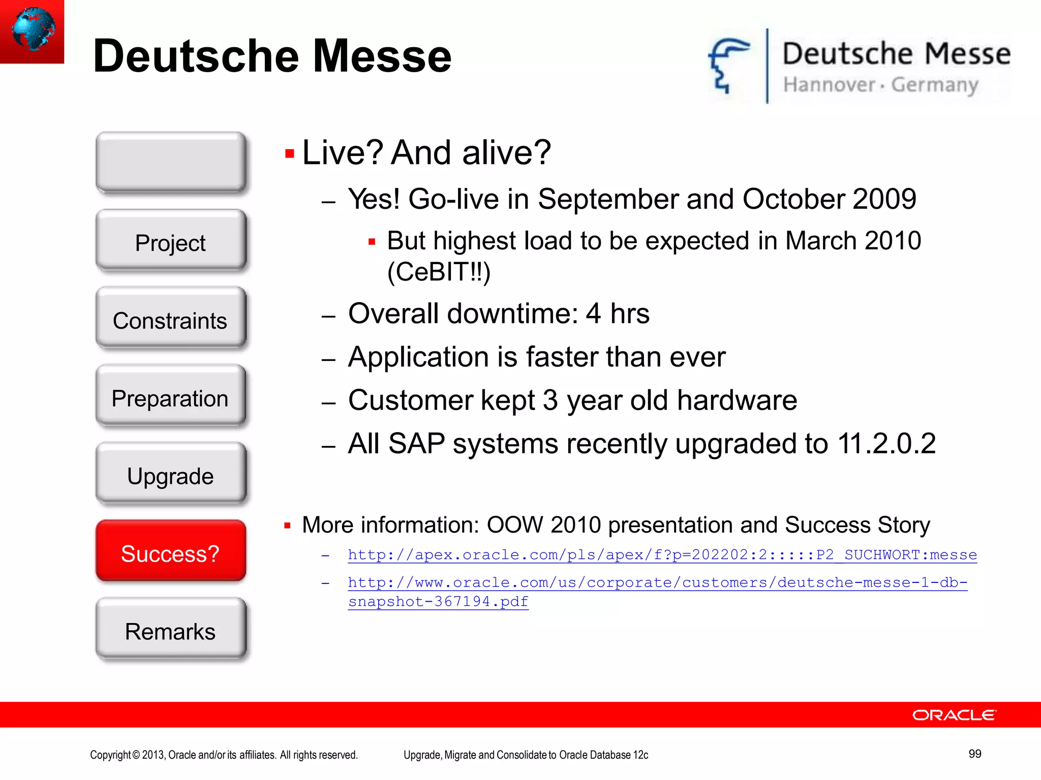 Deutsche Messe  Live? And alive? – Yes! Go-live in September and October 2009  But highest load to be expected in March 2010 (CeBIT!!) – Overall downtime: 4 hrs – Application is faster than ever – Customer kept 3 year old hardware – All SAP systems recently upgraded to 11.2.0.2  More information: OOW 2010 presentation and Success Story – http://apex.oracle.com/pls/apex/f?p=202202:2:::::P2_SUCHWORT:messe – http://www.oracle.com/us/corporate/customers/deutsche-messe-1-db- snapshot-367194.pdf Customer Upgrade Success? Remarks Project Constraints Preparation Copyright© 2013, Oracle and/orits affiliates. All rights reserved. Upgrade,Migrate and Consolidateto Oracle Database 12c 99 