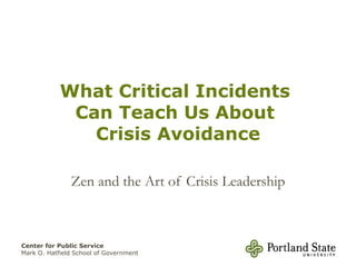 What Critical Incidents
             Can Teach Us About
               Crisis Avoidance

               Zen and the Art of Crisis Leadership



Center for Public Service
Mark O. Hatfield School of Government
 