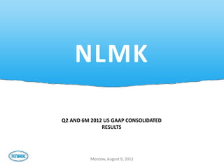 NLMK

Q2 AND 6M 2012 US GAAP CONSOLIDATED
              RESULTS




          Moscow, August 9, 2012
 