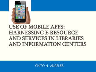 USE OF MOBILE APPS:
HARNESSING E-RESOURCE
AND SERVICES IN LIBRARIES
AND INFORMATION CENTERS
CHITO N. ANGELES
 