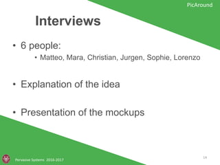 Interviews
• 6 people:
• Matteo, Mara, Christian, Jurgen, Sophie, Lorenzo
• Explanation of the idea
• Presentation of the mockups
Pervasive Systems 2016-2017
PicAround
14
 