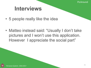 Interviews
• 5 people really like the idea
• Matteo instead said: “Usually I don’t take
pictures and I won’t use this application.
However I appreciate the social part”
Pervasive Systems 2016-2017
PicAround
15
 