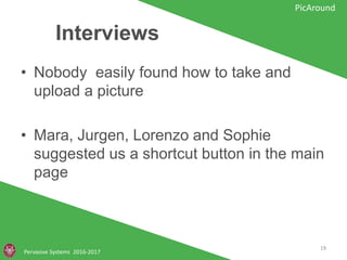 Interviews
• Nobody easily found how to take and
upload a picture
• Mara, Jurgen, Lorenzo and Sophie
suggested us a shortcut button in the
main page
Pervasive Systems 2016-2017
PicAround
19
 