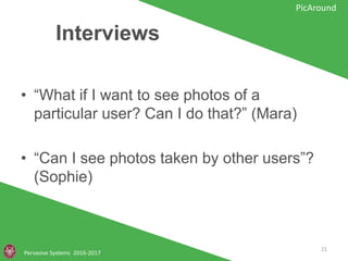 Interviews
Pervasive Systems 2016-2017
PicAround
• “What if I want to see photos of a
particular user? Can I do that?” (Mara)
• “Can I see photos taken by other users”?
(Sophie)
21
 