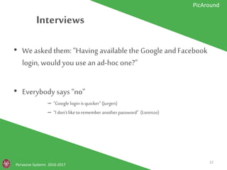 Interviews
Pervasive Systems 2016-2017
PicAround
• We asked them: “Having available the
Google and Facebook login, would you use
an ad-hoc one?”
• Everybody says “no”
– “Google login is quicker” (Jurgen)
– “I don’t like to remember another password” (Lorenzo)
22
 