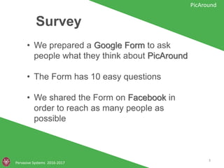 Survey
Pervasive Systems 2016-2017
PicAround
• We prepared a Google Form to ask people
what they think about PicAround
• The Form has 10 easy questions
• We shared the Form on Facebook in order
to reach as many people as possible
3
 