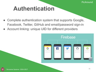 Authentication
Pervasive Systems 2016-2017
PicAround
● Complete authentication system that supports Google,
Facebook, Twitter, GitHub and email/password sign-in
● Account linking: unique UID for different providers
30
 