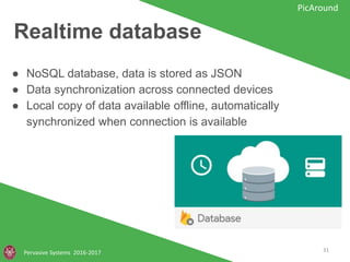 Realtime database
Pervasive Systems 2016-2017
PicAround
● NoSQL database, data is stored as JSON
● Data synchronization across connected devices
● Local copy of data available offline, automatically
synchronized when connection is available
31
 