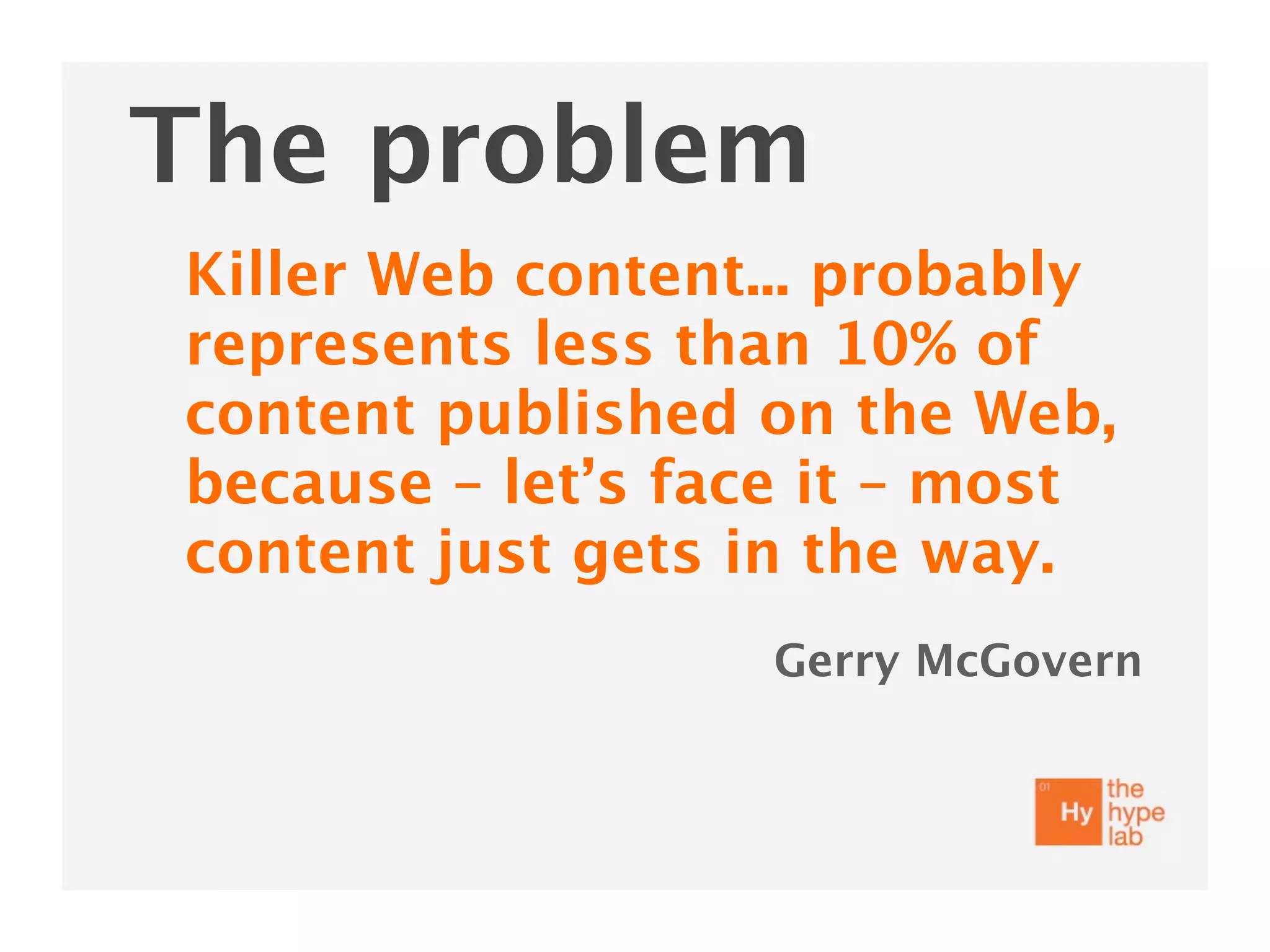 The problem
Killer Web content... probably
represents less than 10% of
content published on the Web,
because – let’s face it – most
content just gets in the way.
                  Gerry McGovern
 