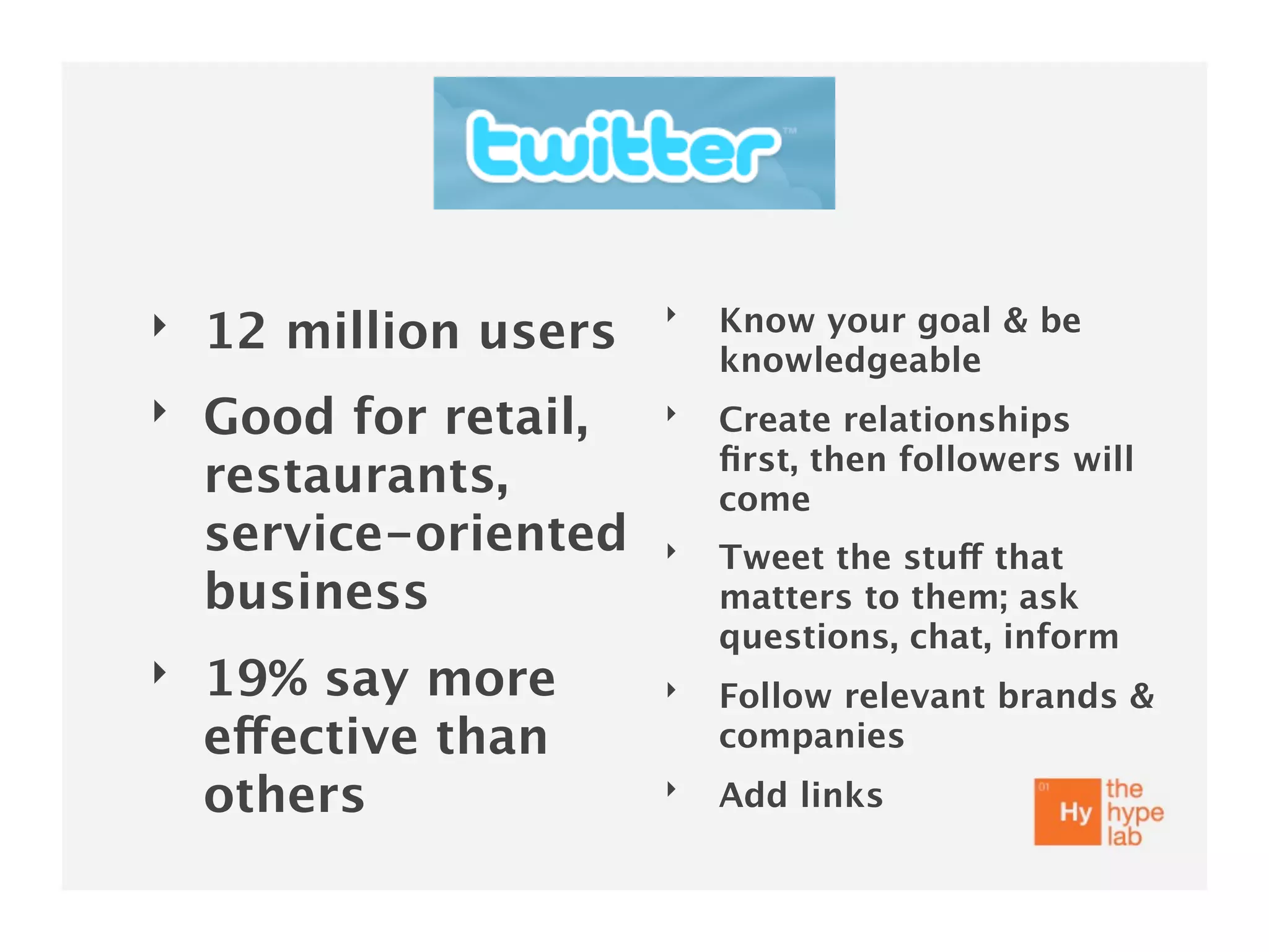 ‣
‣   12 million users       Know your goal & be
                           knowledgeable
‣   Good for retail,   ‣   Create relationships
                           ﬁrst, then followers will
    restaurants,           come
    service-oriented   ‣   Tweet the stuff that
    business               matters to them; ask
                           questions, chat, inform
‣   19% say more       ‣   Follow relevant brands &
    effective than         companies
    others             ‣   Add links
 
