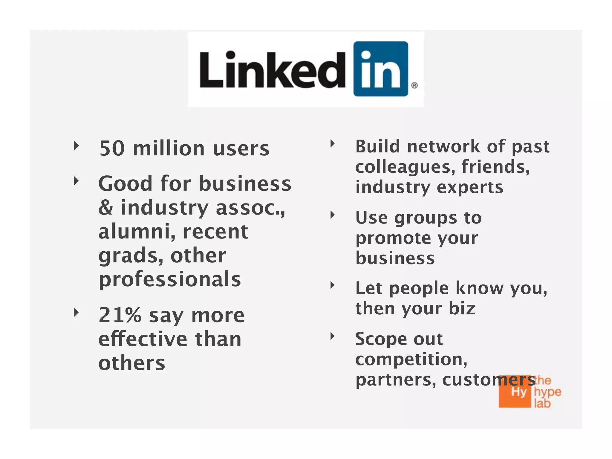 ‣                        ‣   Build network of past
    50 million users
                             colleagues, friends,
‣   Good for business        industry experts
    & industry assoc.,   ‣   Use groups to
    alumni, recent           promote your
    grads, other             business
    professionals        ‣   Let people know you,
‣   21% say more             then your biz
    effective than       ‣   Scope out
    others                   competition,
                             partners, customers
 