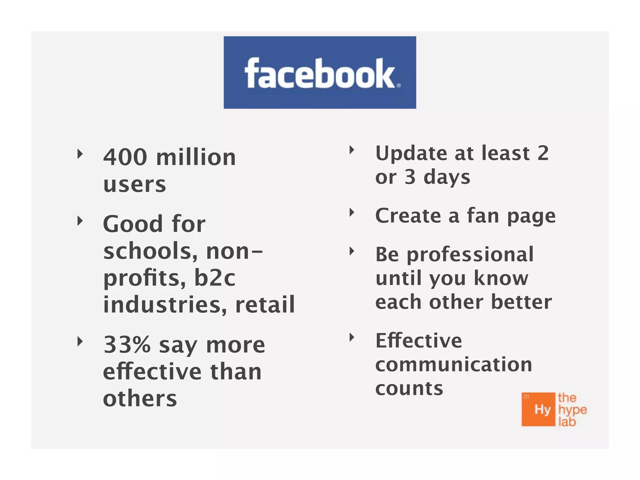 ‣                        ‣   Update at least 2
    400 million
    users                    or 3 days
                         ‣   Create a fan page
‣   Good for
    schools, non-        ‣   Be professional
    proﬁts, b2c              until you know
    industries, retail       each other better
‣                        ‣   Effective
    33% say more
    effective than           communication
                             counts
    others
 
