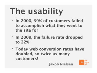 The usability
‣   In 2000, 39% of customers failed
    to accomplish what they went to
    the site for
‣   In 2009, the failure rate dropped
    to 22%
‣   Today web conversion rates have
    doubled, so twice as many
    customers!
                    Jakob Nielsen
 