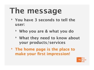 The message
‣   You have 3 seconds to tell the
    user:
    ‣   Who you are & what you do
    ‣   What they need to know about
        your products/services
‣   The home page is the place to
    make your ﬁrst impression!
 