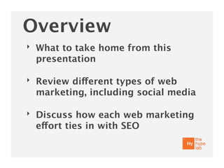 Overview
‣   What to take home from this
    presentation

‣   Review different types of web
    marketing, including social media

‣   Discuss how each web marketing
    effort ties in with SEO
 
