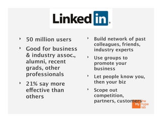 ‣                        ‣   Build network of past
    50 million users
                             colleagues, friends,
‣   Good for business        industry experts
    & industry assoc.,   ‣   Use groups to
    alumni, recent           promote your
    grads, other             business
    professionals        ‣   Let people know you,
‣   21% say more             then your biz
    effective than       ‣   Scope out
    others                   competition,
                             partners, customers
 
