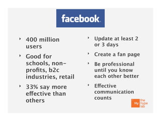 ‣                        ‣   Update at least 2
    400 million
    users                    or 3 days
                         ‣   Create a fan page
‣   Good for
    schools, non-        ‣   Be professional
    proﬁts, b2c              until you know
    industries, retail       each other better
‣                        ‣   Effective
    33% say more
    effective than           communication
                             counts
    others
 