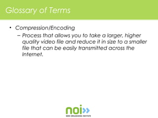Glossary of Terms

 • Compression/Encoding
   – Process that allows you to take a larger, higher
     quality video file and reduce it in size to a smaller
     file that can be easily transmitted across the
     Internet.
 